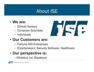 About ISE
•  We are:
-  Ethical Hackers
-  Computer Scientists
-  Individuals
•  Our Customers are:
-  Fortune 500 Enterprises
-  Entertainment, Security Software, Healthcare
•  Our perspective is:
– Whitebox (vs. Blackbox)
 