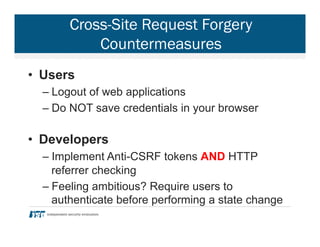 Cross-Site Request Forgery
Countermeasures
•  Users
– Logout of web applications
– Do NOT save credentials in your browser
•  Developers
– Implement Anti-CSRF tokens AND HTTP
referrer checking
– Feeling ambitious? Require users to
authenticate before performing a state change
 