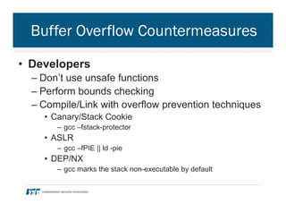 Buffer Overflow Countermeasures
•  Developers
– Don’t use unsafe functions
– Perform bounds checking
– Compile/Link with overflow prevention techniques
•  Canary/Stack Cookie
–  gcc –fstack-protector
•  ASLR
–  gcc –fPIE || ld -pie
•  DEP/NX
–  gcc marks the stack non-executable by default
 