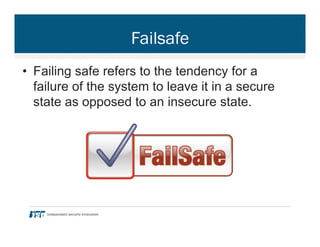 Failsafe
•  Failing safe refers to the tendency for a
failure of the system to leave it in a secure
state as opposed to an insecure state.
 