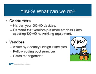 YIKES! What can we do?
•  Consumers
– Harden your SOHO devices.
– Demand that vendors put more emphasis into
securing SOHO networking equipment.
•  Vendors
– Abide by Security Design Principles
– Follow coding best practices
– Patch management
 