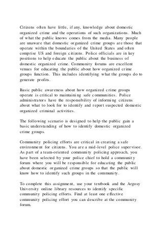 Citizens often have little, if any, knowledge about domestic
organized crime and the operations of such organizations. Much
of what the public knows comes from the media. Many people
are unaware that domestic organized crime groups are those that
operate within the boundaries of the United States and often
comprise US and foreign citizens. Police officials are in key
positions to help educate the public about the business of
domestic organized crime. Community forums are excellent
venues for educating the public about how organized crime
groups function. This includes identifying what the groups do to
generate profits.
Basic public awareness about how organized crime groups
operate is critical to maintaining safe communities. Police
administrators have the responsibility of informing citizens
about what to look for to identify and report suspected domestic
organized criminal activities.
The following scenario is designed to help the public gain a
basic understanding of how to identify domestic organized
crime groups.
Community policing efforts are critical in creating a safe
environment for citizens. You are a mid-level police supervisor.
As part of a team-oriented community policing approach, you
have been selected by your police chief to hold a communit y
forum where you will be responsible for educating the public
about domestic organized crime groups so that the public will
know how to identify such groups in the community.
To complete this assignment, use your textbook and the Argosy
University online library resources to identify specific
community policing efforts. Find at least one effective
community policing effort you can describe at the community
forum.
 