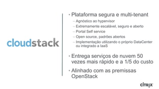 • Plataforma segura e multi-tenant
 – Agnóstico ao hypervisor
 – Extremamente escalável, seguro e aberto
 – Portal Self service
 – Open source, padrões abertos
 – Implementação utilizando o próprio DataCenter
   ou integrado a IaaS

• Entrega serviços de nuvem 50
  vezes mais rápido e a 1/5 do custo
• Alinhado com as premissas
  OpenStack
 