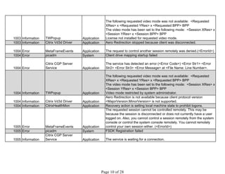 1003 Information TWPopup Application
The following requested video mode was not available: <Requested
XRes> x <Requested YRes> x <Requested BPP> BPP
The video mode has been set to the following mode: <Session XRes> x
<Session YRes> x <Session BPP> BPP
License not installed for requested video mode.
1003 Information Citrix Vd3d Driver Application Aero Redirection stopped because client was disconnected.
1004 Error MetaFrameEvents Application The request to control another session remotely was denied.(<ErrorId>)
1004 Error picadm System Client drive mapping startup failed
1004 Error
Citrix CGP Server
Service Application
The service has detected an error (<Error Code>) <Error Str1> <Error
Str2> <Error Str3> <Error Message> at <File Name: Line Number>.
1004 Information TWPopup Application
The following requested video mode was not available: <Requested
XRes> x <Requested YRes> x <Requested BPP> BPP
The video mode has been set to the following mode: <Session XRes> x
<Session YRes> x <Session BPP> BPP
Video mode restricted by system administrator.
1004 Information Citrix Vd3d Driver Application
Aero Redirection is not available because client protocol version
<MajorVersion.MinorVersion> is not supported.
1004 Information CitrixHealthMon Application Recovery action is setting local machine state to prohibit logons.
1005 Error MetaFrameEvents Application
The requested session cannot be controlled remotely. This may be
because the session is disconnected or does not currently have a user
logged on. Also, you cannot control a session remotely from the system
console or control the system console remotely. You cannot remotely
control your own session either. (<ErrorId>)
1005 Error picadm System FSDK Registration failed
1005 Information
Citrix CGP Server
Service Application The service is waiting for a connection.
 