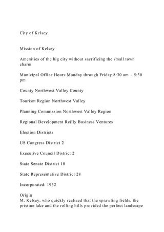 City of Kelsey
Mission of Kelsey
Amenities of the big city without sacrificing the small town
charm
Municipal Office Hours Monday through Friday 8:30 am – 5:30
pm
County Northwest Valley County
Tourism Region Northwest Valley
Planning Commission Northwest Valley Region
Regional Development Reilly Business Ventures
Election Districts
US Congress District 2
Executive Council District 2
State Senate District 10
State Representative District 28
Incorporated: 1932
Origin
M. Kelsey, who quickly realized that the sprawling fields, the
pristine lake and the rolling hills provided the perfect landscape
 