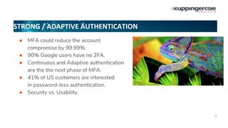 STRONG / ADAPTIVE AUTHENTICATION
12
● MFA could reduce the account
compromise by 99.99%.
● 90% Google users have no 2FA.
● Continuous and Adaptive authentication
are the the next phase of MFA.
● 41% of US customers are interested
in password-less authentication.
● Security vs. Usability.
 