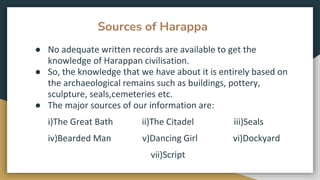 Sources of Harappa
● No adequate written records are available to get the
knowledge of Harappan civilisation.
● So, the knowledge that we have about it is entirely based on
the archaeological remains such as buildings, pottery,
sculpture, seals,cemeteries etc.
● The major sources of our information are:
i)The Great Bath ii)The Citadel iii)Seals
iv)Bearded Man v)Dancing Girl vi)Dockyard
vii)Script
 