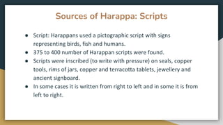 Sources of Harappa: Scripts
● Script: Harappans used a pictographic script with signs
representing birds, fish and humans.
● 375 to 400 number of Harappan scripts were found.
● Scripts were inscribed (to write with pressure) on seals, copper
tools, rims of jars, copper and terracotta tablets, jewellery and
ancient signboard.
● In some cases it is written from right to left and in some it is from
left to right.
 