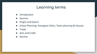 Learning terms
● Introduction
● Sources
● Origin and Extent
● Urban Planning: Harappan Cities, Town planning & Houses
● Trade
● Arts and Crafts
● Decline
 