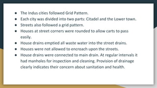 ● The Indus cities followed Grid Pattern.
● Each city was divided into two parts: Citadel and the Lower town.
● Streets also followed a grid pattern.
● Houses at street corners were rounded to allow carts to pass
easily.
● House drains emptied all waste water into the street drains.
● Houses were not allowed to encroach upon the streets.
● House drains were connected to main drain. At regular intervals it
had manholes for inspection and cleaning. Provision of drainage
clearly indicates their concern about sanitation and health.
 