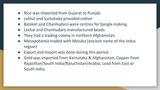 ● Rice was imported from Gujarat to Punjab.
● Lothal and Surkotada provided cotton
● Balakot and Chanhudaro were centres for bangle making.
● Lothal and Chanhudaro manufactured beads.
● They had a trading colony in northern Afghanistan.
● Mesopotamia traded with Meluha (ancient name of the Indus
region)
● Export and Import was done during this period.
● Gold was imported from Karnataka & Afghanistan, Copper from
Rajasthan/South India/Baluchistan/Arabia, Lead from East or
South India.
 