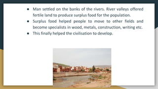 ● Man settled on the banks of the rivers. River valleys offered
fertile land to produce surplus food for the population.
● Surplus food helped people to move to other fields and
become specialists in wood, metals, construction, writing etc.
● This finally helped the civilisation to develop.
 