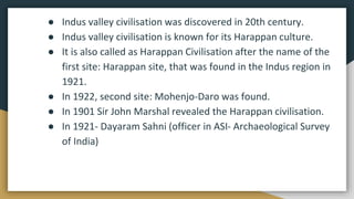 ● Indus valley civilisation was discovered in 20th century.
● Indus valley civilisation is known for its Harappan culture.
● It is also called as Harappan Civilisation after the name of the
first site: Harappan site, that was found in the Indus region in
1921.
● In 1922, second site: Mohenjo-Daro was found.
● In 1901 Sir John Marshal revealed the Harappan civilisation.
● In 1921- Dayaram Sahni (officer in ASI- Archaeological Survey
of India)
 