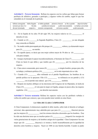 UNIDAD DIDÁCTICA
4
Actividad 2 – Tercera Secuencia: Rellena los espacios con los verbos que faltan para formar
perífrasis de infinitivo, gerundio o participio, y algunos verbos de cambio, según lo que has
entendido en el visionado de la película.
habían conseguido había llegado se había quedado ponerse a buscar se iba a quedar dejar de luchar
terminó por dar el sí llevaba acababa de instaurar acabó traicionándola se habían convertido
dio por terminada empezó a terminó consiguiendo volvieron a perder acabó pensando
1) - En la España de los años 30 del siglo XX, las mujeres todavía no (1) ___________ el
derecho al voto.
2) – Cuando se (2) _________la Segunda República, Clara (3) __________ ya una abogada
muy conocida en Madrid.
3) - Su madre estaba preocupada por ella porque (4) __________ soltera y ya demasiado mayor
para (5) __________ un marido.
4) – En aquella época, se decía que una mujer soltera mayor de 30 años se (6) ___________
sola para siempre.
5) – Aunque al principio la apoyó incondicionalmente, el hermano de Clara (7) __________ que
Clara no hacía lo que debía y que tendría que (8) ___________ por los derechos de las
mujeres.
6) – Clara estuvo enamorada, pero nunca (9) ____________ a ningún hombre, porque para ella,
su trabajo y militancia política (10) _____________ en lo más importante de su vida.
7) – Cuando (11) _________ años militando en el partido Republicano, los hombres de su
partido político no la apoyaron. Ella (12) __________ su militancia en ese partido y (13)
_________ con el partido más radical, que (14) ___________ también.
8) – Después de muchos altibajos en las decisiones del Congreso de los Diputados, la lucha de
Clara (15) ___________ el voto para la mujer en España, aunque en pocos años, las mujeres
españolas (16) _____________ ese derecho nuevamente.
Actividad 3- Tercera secuencia: Rellena los espacios vacíos con las perífrasis verbales o
verbos de cambio que conoces y que crees pueden tener sentido en estas frases:
LA VIDA DE CLARA CAMPOAMOR
A Clara Campoamor, la democracia española le debe mucho, sobre todo el derecho al sufragio
universal, idea aparentemente muy admitida pero que para (1) ___________ (hacerse) precisa
que las mujeres (2) ____________ (ser) los mismos derechos electorales que los hombres. Ésta
ha sido una durísima tarea que en muchos países (3) ______________(requerir) las energías de
varias generaciones de mujeres y de hombres amigos de la igualdad. Clara Campoamor fue una
mujer que (4) __________ (hacerse) a sí misma y luchó incansablemente por la igualdad de
derechos entre hombres y mujeres. Nació en 1888 en una familia humilde. Cuando su padre
 