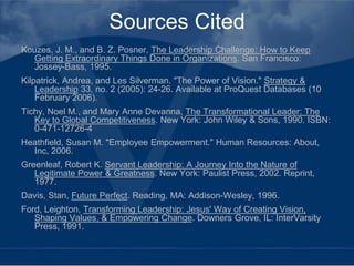 Sources Cited
Kouzes, J. M., and B. Z. Posner, The Leadership Challenge: How to Keep
   Getting Extraordinary Things Done in Organizations. San Francisco:
   Jossey-Bass, 1995.
Kilpatrick, Andrea, and Les Silverman. "The Power of Vision." Strategy &
    Leadership 33, no. 2 (2005): 24-26. Available at ProQuest Databases (10
    February 2006).
Tichy, Noel M., and Mary Anne Devanna, The Transformational Leader: The
   Key to Global Competitiveness. New York: John Wiley & Sons, 1990. ISBN:
   0-471-12726-4
Heathfield, Susan M. "Employee Empowerment." Human Resources: About,
  Inc, 2006.
Greenleaf, Robert K. Servant Leadership: A Journey Into the Nature of
   Legitimate Power & Greatness. New York: Paulist Press, 2002. Reprint,
   1977.
Davis, Stan, Future Perfect. Reading, MA: Addison-Wesley, 1996.
Ford, Leighton, Transforming Leadership: Jesus' Way of Creating Vision,
   Shaping Values, & Empowering Change. Downers Grove, IL: InterVarsity
   Press, 1991.
 