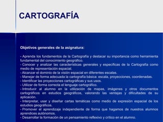 CARTOGRAFÍAObjetivos generales de la asignatura:Aprenda los fundamentos de la Cartografía y destacar su importancia como herramienta fundamental del conocimiento geográfico.