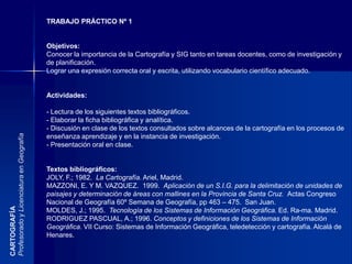 El paisaje es el aspecto visible del espacio geográfico, desde un enfoque unificador es fundamentalmente información que el hombre recibe de su entorno.Se trata de la componente fácilmente perceptible de una escena en un momento dado, pero que posee un sistema de relaciones subyacentes, cuyo conocimiento permite explicar la coherencia de los elementos percibidos (González Bernaldez, 1981). CARTOGRAFÍAProfesorado y Licenciatura en GeografíaLo visible es por excelencia el paisaje,  resultado de unas herencias o de unas fuerzas pretéritas o actuales que en si mismas escapan del ámbito de lo visible. Sólo puede ser calificado y clasificado si se tienen en cuenta todos los elementos invisibles que le dan sentido. (Dolfus, Oliver)