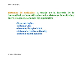 BIOFISICA UAP CHICLAYO




Sistemas de unidades: A través de la historia de la
humanidad, se han utilizado varios sistemas de unidades,
entre ellos mencionamos los siguientes:

               - Sistema inglés
               - sistema CGS
               - sistema Giorqi o MKS
               - sistema terrestre o técnico
               - sistema internacional




DR. CARLOS AZAÑERO INOPE