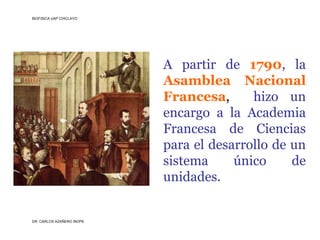 BIOFISICA UAP CHICLAYO




                           A partir de 1790, la
                           Asamblea Nacional
                           Francesa,      hizo un
                           encargo a la Academia
                           Francesa de Ciencias
                           para el desarrollo de un
                           sistema     único     de
                           unidades.


DR. CARLOS AZAÑERO INOPE