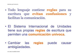 BIOFISICA UAP CHICLAYO




• Todo lenguaje contiene reglas para su
  escritura que evitan confusiones y
  facilitan la comunicación.

• El Sistema Internacional de Unidades
  tiene sus propias reglas de escritura que
  permiten una comunicación unívoca.

• Cambiar las reglas        puede   causar
  ambigüedades.
 DR. CARLOS AZAÑERO INOPE