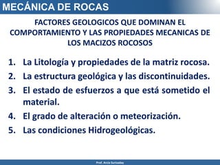 MECÁNICA DE ROCAS
FACTORES GEOLOGICOS QUE DOMINAN EL
COMPORTAMIENTO Y LAS PROPIEDADES MECANICAS DE
LOS MACIZOS ROCOSOS
1. La Litología y propiedades de la matriz rocosa.
2. La estructura geológica y las discontinuidades.
3. El estado de esfuerzos a que está sometido el
material.
4. El grado de alteración o meteorización.
5. Las condiciones Hidrogeológicas.
Prof. Arcia Surisaday
 