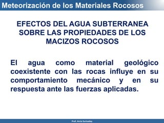 Meteorización de los Materiales Rocosos
EFECTOS DEL AGUA SUBTERRANEA
SOBRE LAS PROPIEDADES DE LOS
MACIZOS ROCOSOS
El agua como material geológico
coexistente con las rocas influye en su
comportamiento mecánico y en su
respuesta ante las fuerzas aplicadas.
Prof. Arcia Surisaday
 