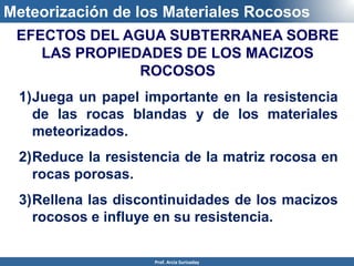 Meteorización de los Materiales Rocosos
1)Juega un papel importante en la resistencia
de las rocas blandas y de los materiales
meteorizados.
2)Reduce la resistencia de la matriz rocosa en
rocas porosas.
3)Rellena las discontinuidades de los macizos
rocosos e influye en su resistencia.
EFECTOS DEL AGUA SUBTERRANEA SOBRE
LAS PROPIEDADES DE LOS MACIZOS
ROCOSOS
Prof. Arcia Surisaday
 