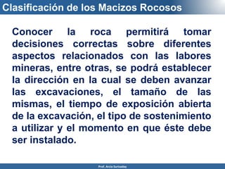 Clasificación de los Macizos Rocosos
Conocer la roca permitirá tomar
decisiones correctas sobre diferentes
aspectos relacionados con las labores
mineras, entre otras, se podrá establecer
la dirección en la cual se deben avanzar
las excavaciones, el tamaño de las
mismas, el tiempo de exposición abierta
de la excavación, el tipo de sostenimiento
a utilizar y el momento en que éste debe
ser instalado.
Prof. Arcia Surisaday
 