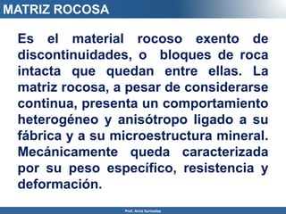 Es el material rocoso exento de
discontinuidades, o bloques de roca
intacta que quedan entre ellas. La
matriz rocosa, a pesar de considerarse
continua, presenta un comportamiento
heterogéneo y anisótropo ligado a su
fábrica y a su microestructura mineral.
Mecánicamente queda caracterizada
por su peso específico, resistencia y
deformación.
MATRIZ ROCOSA
Prof. Arcia Surisaday
 