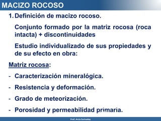 1.Definición de macizo rocoso.
Conjunto formado por la matriz rocosa (roca
intacta) + discontinuidades
Estudio individualizado de sus propiedades y
de su efecto en obra:
Matriz rocosa:
- Caracterización mineralógica.
- Resistencia y deformación.
- Grado de meteorización.
- Porosidad y permeabilidad primaria.
discontinuidad
es
MACIZO ROCOSO
Prof. Arcia Surisaday
 