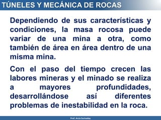 Dependiendo de sus características y
condiciones, la masa rocosa puede
variar de una mina a otra, como
también de área en área dentro de una
misma mina.
Con el paso del tiempo crecen las
labores mineras y el minado se realiza
a mayores profundidades,
desarrollándose así diferentes
problemas de inestabilidad en la roca.
TÚNELES Y MECÁNICA DE ROCAS
Prof. Arcia Surisaday
 