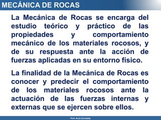 MECÁNICA DE ROCAS
Prof. Arcia Surisaday
La Mecánica de Rocas se encarga del
estudio teórico y práctico de las
propiedades y comportamiento
mecánico de los materiales rocosos, y
de su respuesta ante la acción de
fuerzas aplicadas en su entorno físico.
La finalidad de la Mecánica de Rocas es
conocer y predecir el comportamiento
de los materiales rocosos ante la
actuación de las fuerzas internas y
externas que se ejercen sobre ellos.
 