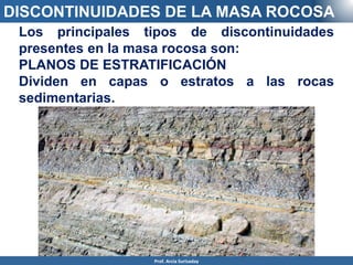 DISCONTINUIDADES DE LA MASA ROCOSA
Los principales tipos de discontinuidades
presentes en la masa rocosa son:
PLANOS DE ESTRATIFICACIÓN
Dividen en capas o estratos a las rocas
sedimentarias.
Prof. Arcia Surisaday
 