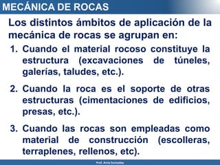 MECÁNICA DE ROCAS
Prof. Arcia Surisaday
Los distintos ámbitos de aplicación de la
mecánica de rocas se agrupan en:
1. Cuando el material rocoso constituye la
estructura (excavaciones de túneles,
galerías, taludes, etc.).
2. Cuando la roca es el soporte de otras
estructuras (cimentaciones de edificios,
presas, etc.).
3. Cuando las rocas son empleadas como
material de construcción (escolleras,
terraplenes, rellenos, etc).
 