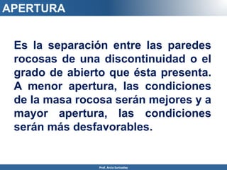 APERTURA
Es la separación entre las paredes
rocosas de una discontinuidad o el
grado de abierto que ésta presenta.
A menor apertura, las condiciones
de la masa rocosa serán mejores y a
mayor apertura, las condiciones
serán más desfavorables.
Prof. Arcia Surisaday
 