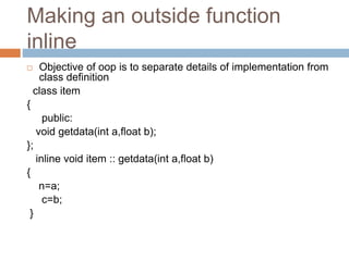 Making an outside function
inline
 Objective of oop is to separate details of implementation from
class definition
class item
{
public:
void getdata(int a,float b);
};
inline void item :: getdata(int a,float b)
{
n=a;
c=b;
}
 