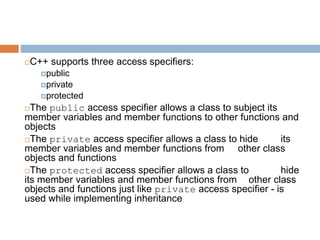 C++ supports three access specifiers:
public
private
protected
The public access specifier allows a class to subject its
member variables and member functions to other functions and
objects
The private access specifier allows a class to hide its
member variables and member functions from other class
objects and functions
The protected access specifier allows a class to hide
its member variables and member functions from other class
objects and functions just like private access specifier - is
used while implementing inheritance
 