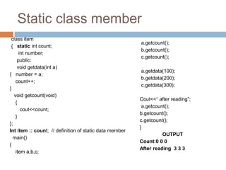 Static class member
class item
{ static int count;
int number;
public:
void getdata(int a)
{ number = a;
count++;
}
void getcount(void)
{
cout<<count;
}
};
Int item :: count; // definition of static data member
main()
{
item a,b,c;
a.getcount();
b.getcount();
c.getcount();
a.getdata(100);
b.getdata(200);
c.getdata(300);
Cout<<“ after reading”;
a.getcount();
b.getcount();
c.getcount();
}
OUTPUT
Count:0 0 0
After reading 3 3 3
 