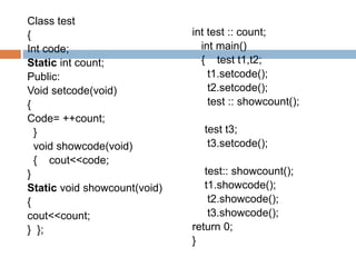 Class test
{
Int code;
Static int count;
Public:
Void setcode(void)
{
Code= ++count;
}
void showcode(void)
{ cout<<code;
}
Static void showcount(void)
{
cout<<count;
} };
int test :: count;
int main()
{ test t1,t2;
t1.setcode();
t2.setcode();
test :: showcount();
test t3;
t3.setcode();
test:: showcount();
t1.showcode();
t2.showcode();
t3.showcode();
return 0;
}
 