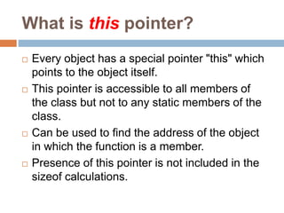 What is this pointer?
 Every object has a special pointer "this" which
points to the object itself.
 This pointer is accessible to all members of
the class but not to any static members of the
class.
 Can be used to find the address of the object
in which the function is a member.
 Presence of this pointer is not included in the
sizeof calculations.
 