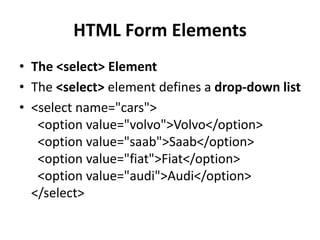 HTML Form Elements
• The <select> Element
• The <select> element defines a drop-down list
• <select name="cars">
<option value="volvo">Volvo</option>
<option value="saab">Saab</option>
<option value="fiat">Fiat</option>
<option value="audi">Audi</option>
</select>
 