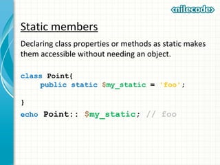 Static members
Declaring class properties or methods as static makes
them accessible without needing an object.
class Point{
public static $my_static = 'foo';
}
echo Point:: $my_static; // foo
 