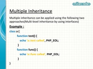 Multiple Inheritance
Multiple inheritance can be applied using the following two
approaches(Multi-level inheritance by using interfaces)
Example :
class a {
function test() {
echo 'a::test called', PHP_EOL;
}
function func() {
echo 'a::func called', PHP_EOL;
}
}
 