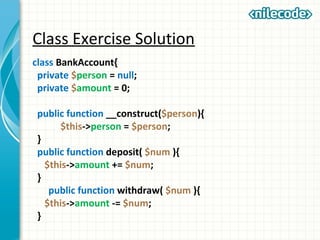 Class Exercise Solution
class BankAccount{
private $person = null;
private $amount = 0;
public function __construct($person){
$this->person = $person;
}
public function deposit( $num ){
$this->amount += $num;
}
public function withdraw( $num ){
$this->amount -= $num;
}
 