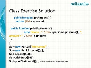 Class Exercise Solution
public function getAmount(){
return $this- >amount;
}
public function printStatement(){
echo ‘Name : ‘, $this- >person->getName() , “,
amount = ” , $this- >amount;
}
}
$p = new Person(“Mohamed”);
$b = new BankAccount($p);
$b->deposit(500);
$b->withdraw(100);
$b->printStatement(); // Name : Mohamed, amount = 400
 