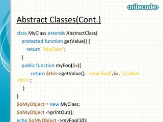 Abstract Classes(Cont.)
class MyClass extends AbstractClass{
protected function getValue() {
return "MyClass";
}
public function myFoo($x){
return $this->getValue(). '->my Foo('.$x. ') Called
<br/>';
}
}
$oMyObject = new MyClass;
$oMyObject ->printOut();
 