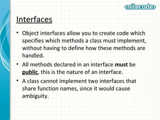 Interfaces
• Object interfaces allow you to create code which
specifies which methods a class must implement,
without having to define how these methods are
handled.
• All methods declared in an interface must be
public, this is the nature of an interface.
• A class cannot implement two interfaces that
share function names, since it would cause
ambiguity.
 