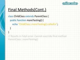 Final Methods(Cont.)
class ChildClass extends ParentClass {
public function moreTesting() {
echo "ChildClass::moreTesting() calledn";
}
}
// Results in Fatal error: Cannot override final method
ParentClass ::moreTesting()
 