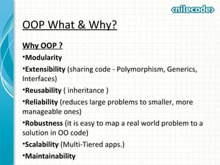 OOP What & Why?
Why OOP ?
•Modularity
•Extensibility (sharing code - Polymorphism, Generics,
Interfaces)
•Reusability ( inheritance )
•Reliability (reduces large problems to smaller, more
manageable ones)
•Robustness (it is easy to map a real world problem to a
solution in OO code)
•Scalability (Multi-Tiered apps.)
•Maintainability
 