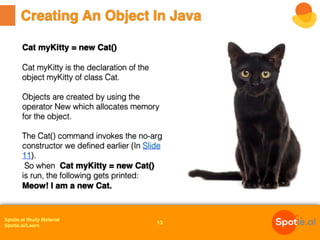 Spotle.ai Study Material
Spotle.ai/Learn
Creating An Object In Java
13
Cat myKitty = new Cat()
Cat myKitty is the declaration of the
object myKitty of class Cat.
Objects are created by using the
operator New which allocates memory
for the object.
The Cat() command invokes the no-arg
constructor we defined earlier (In Slide
11).
So when Cat myKitty = new Cat()
is run, the following gets printed:
Meow! I am a new Cat.
 